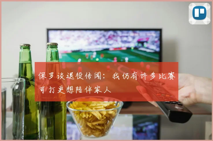 保罗谈退役传闻：我仍有许多比赛可打更想陪伴家人