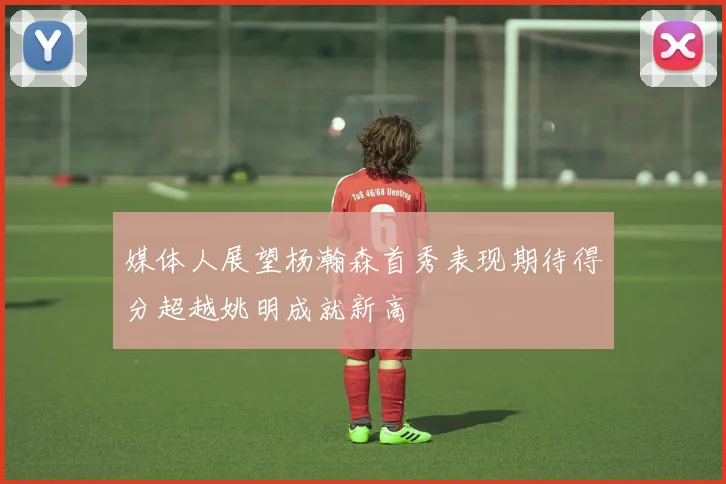 媒体人展望杨瀚森首秀表现期待得分超越姚明成就新高