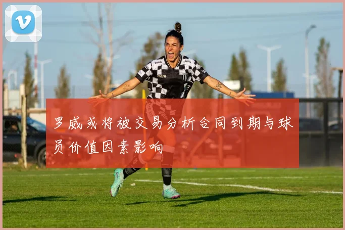 罗威或将被交易分析合同到期与球员价值因素影响