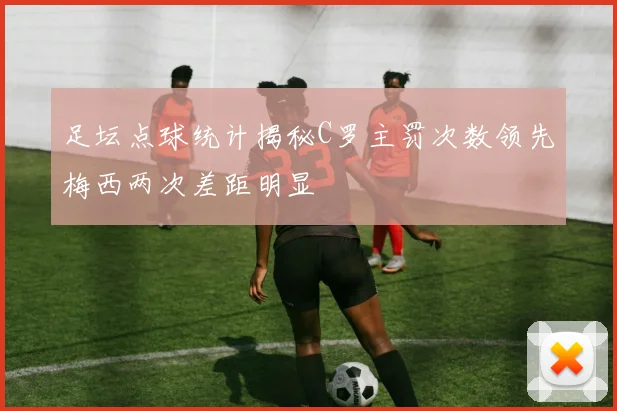足坛点球统计揭秘C罗主罚次数领先梅西两次差距明显