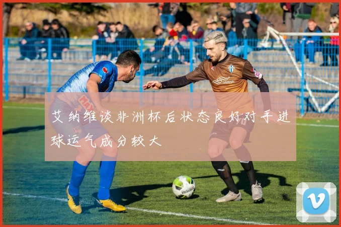 艾纳维谈非洲杯后状态良好对手进球运气成分较大