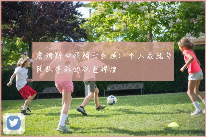 詹姆斯回顾骑士生涯：个人成就与团队夺冠的双重辉煌
