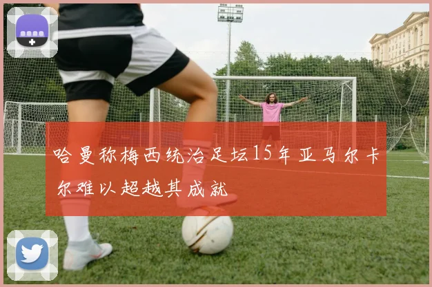 哈曼称梅西统治足坛15年亚马尔卡尔难以超越其成就