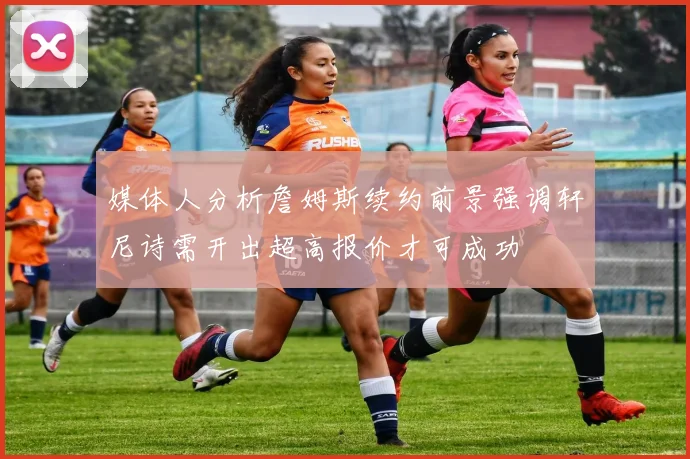 媒体人分析詹姆斯续约前景强调轩尼诗需开出超高报价才可成功