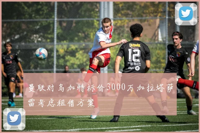 曼联对乌加特标价3000万加拉塔萨雷考虑租借方案