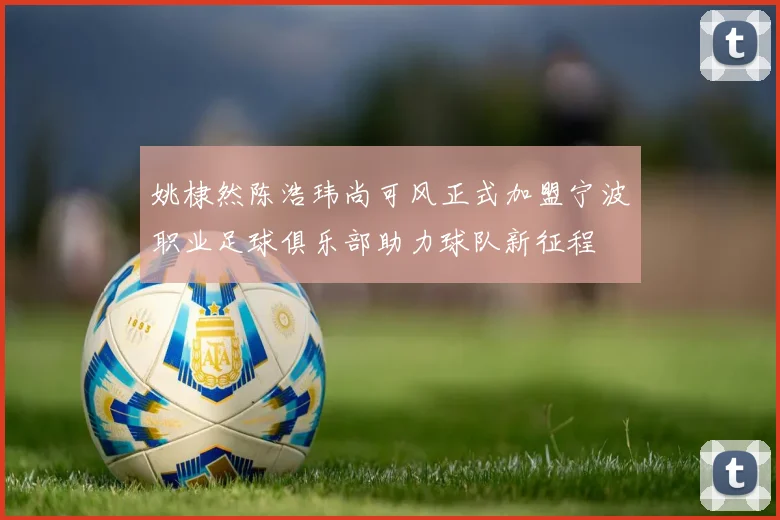 姚棣然陈浩玮尚可风正式加盟宁波职业足球俱乐部助力球队新征程