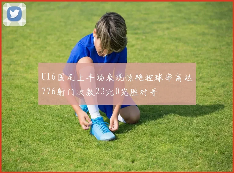 U16国足上半场表现惊艳控球率高达776射门次数23比0完胜对手