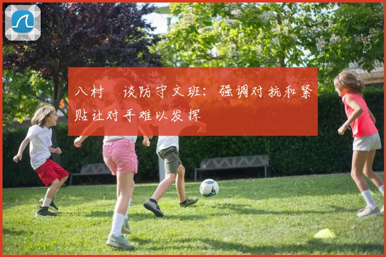八村塁谈防守文班：强调对抗和紧贴让对手难以发挥