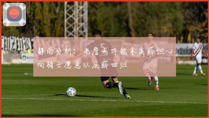 静雨分析：老詹或许能拿高薪但心向骑士愿意以底薪回归