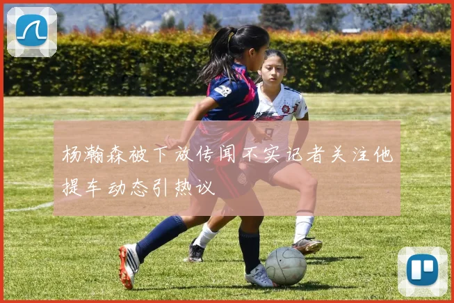 杨瀚森被下放传闻不实记者关注他提车动态引热议