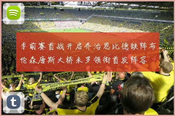 季前赛首战开启乔治恩比德缺阵布伦森唐斯大桥米罗领衔首发阵容