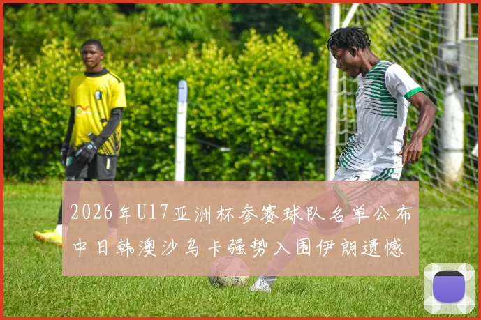 2026年U17亚洲杯参赛球队名单公布中日韩澳沙乌卡强势入围伊朗遗憾无缘