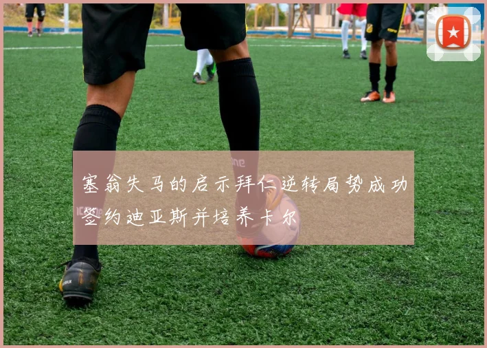 塞翁失马的启示拜仁逆转局势成功签约迪亚斯并培养卡尔