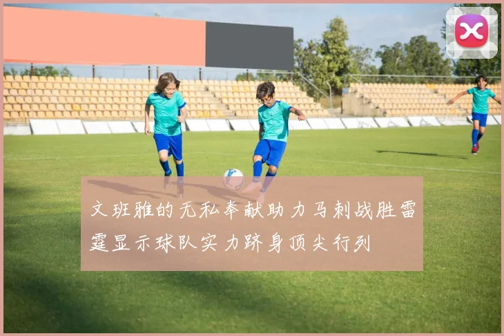 文班雅的无私奉献助力马刺战胜雷霆显示球队实力跻身顶尖行列